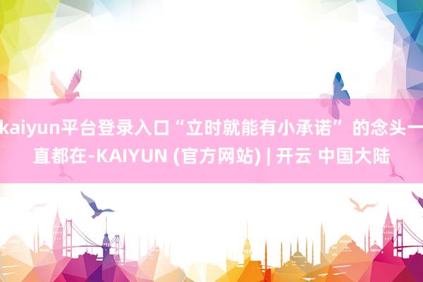 kaiyun平台登录入口“立时就能有小承诺” 的念头一直都在-KAIYUN (官方网站) | 开云 中国大陆