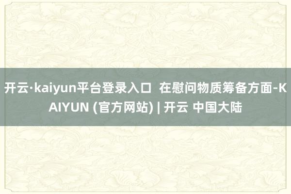 开云·kaiyun平台登录入口  在慰问物质筹备方面-KAIYUN (官方网站) | 开云 中国大陆