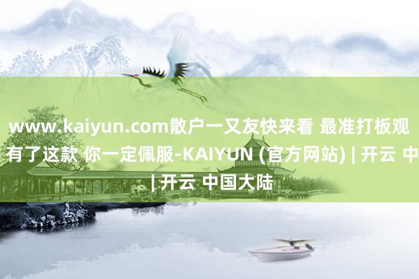 www.kaiyun.com散户一又友快来看 最准打板观点来了 有了这款 你一定佩服-KAIYUN (官方网站) | 开云 中国大陆