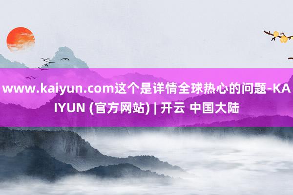 www.kaiyun.com这个是详情全球热心的问题-KAIYUN (官方网站) | 开云 中国大陆