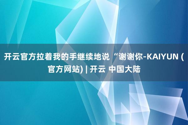开云官方拉着我的手继续地说 “谢谢你-KAIYUN (官方网站) | 开云 中国大陆