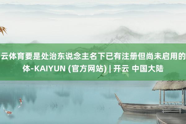 开云体育要是处治东说念主名下已有注册但尚未启用的主体-KAIYUN (官方网站) | 开云 中国大陆