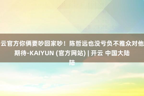 开云官方你俩要吵回家吵!陈哲远也没亏负不雅众对他的期待-KAIYUN (官方网站) | 开云 中国大陆