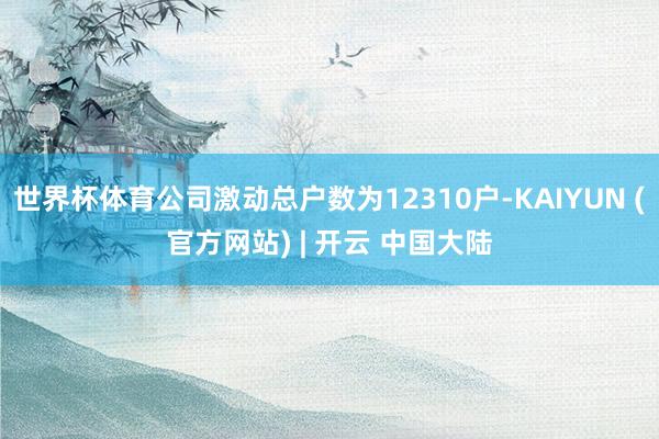世界杯体育公司激动总户数为12310户-KAIYUN (官方网站) | 开云 中国大陆