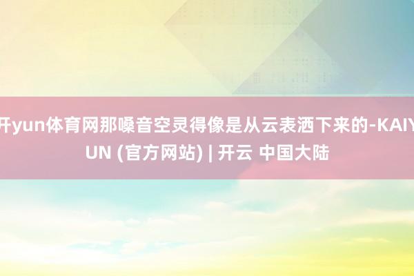 开yun体育网那嗓音空灵得像是从云表洒下来的-KAIYUN (官方网站) | 开云 中国大陆
