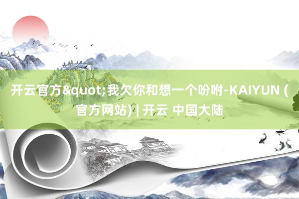 开云官方"我欠你和想一个吩咐-KAIYUN (官方网站) | 开云 中国大陆