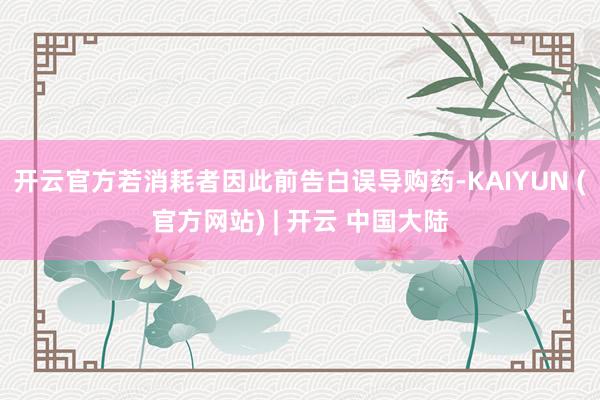 开云官方若消耗者因此前告白误导购药-KAIYUN (官方网站) | 开云 中国大陆