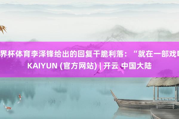 世界杯体育李泽锋给出的回复干脆利落：“就在一部戏啊-KAIYUN (官方网站) | 开云 中国大陆