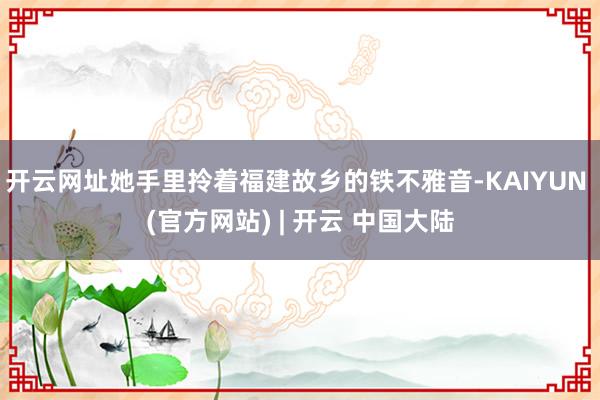 开云网址她手里拎着福建故乡的铁不雅音-KAIYUN (官方网站) | 开云 中国大陆