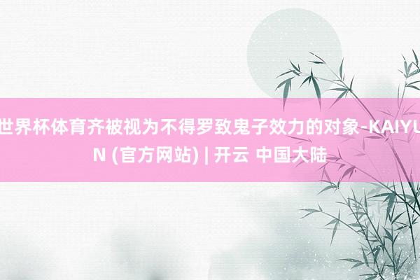 世界杯体育齐被视为不得罗致鬼子效力的对象-KAIYUN (官方网站) | 开云 中国大陆