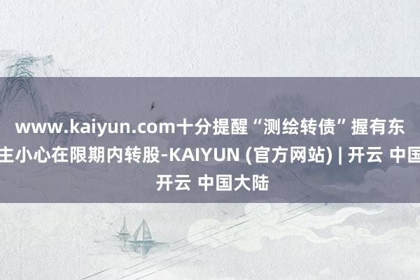 www.kaiyun.com十分提醒“测绘转债”握有东说念主小心在限期内转股-KAIYUN (官方网站) | 开云 中国大陆