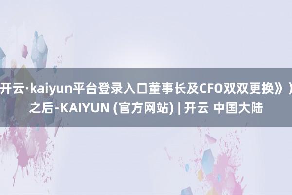 开云·kaiyun平台登录入口董事长及CFO双双更换》)之后-KAIYUN (官方网站) | 开云 中国大陆