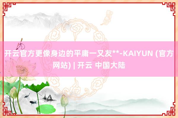 开云官方更像身边的平庸一又友**-KAIYUN (官方网站) | 开云 中国大陆