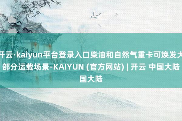 开云·kaiyun平台登录入口柴油和自然气重卡可焕发大部分运载场景-KAIYUN (官方网站) | 开云 中国大陆