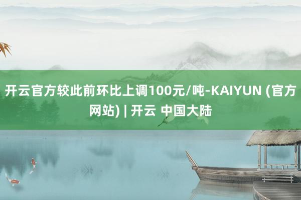 开云官方较此前环比上调100元/吨-KAIYUN (官方网站) | 开云 中国大陆