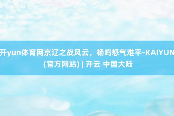 开yun体育网京辽之战风云，杨鸣怒气难平-KAIYUN (官方网站) | 开云 中国大陆