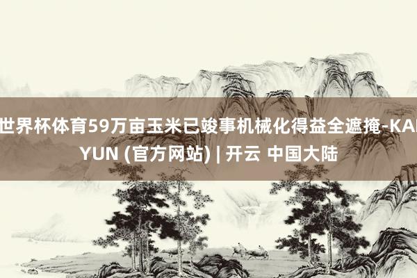 世界杯体育59万亩玉米已竣事机械化得益全遮掩-KAIYUN (官方网站) | 开云 中国大陆