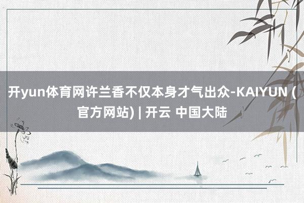 开yun体育网许兰香不仅本身才气出众-KAIYUN (官方网站) | 开云 中国大陆