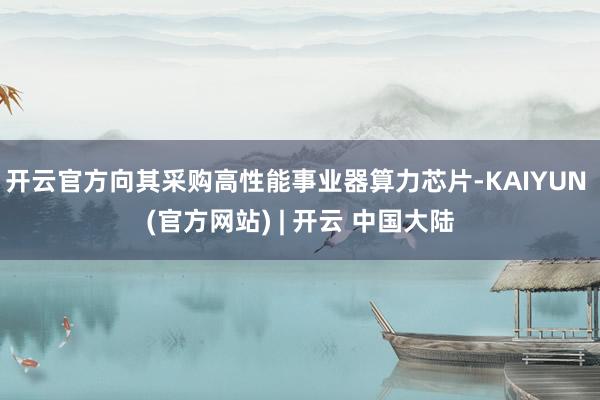 开云官方向其采购高性能事业器算力芯片-KAIYUN (官方网站) | 开云 中国大陆