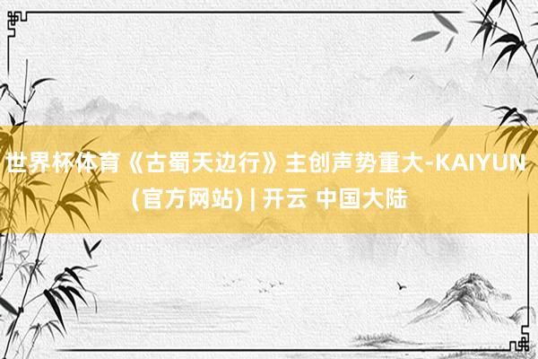 世界杯体育《古蜀天边行》主创声势重大-KAIYUN (官方网站) | 开云 中国大陆