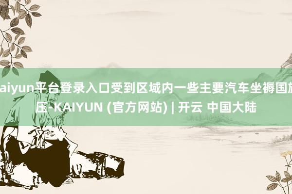 kaiyun平台登录入口受到区域内一些主要汽车坐褥国施压-KAIYUN (官方网站) | 开云 中国大陆