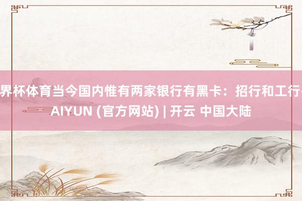 世界杯体育当今国内惟有两家银行有黑卡:招行和工行-KAIYUN (官方网站) | 开云 中国大陆