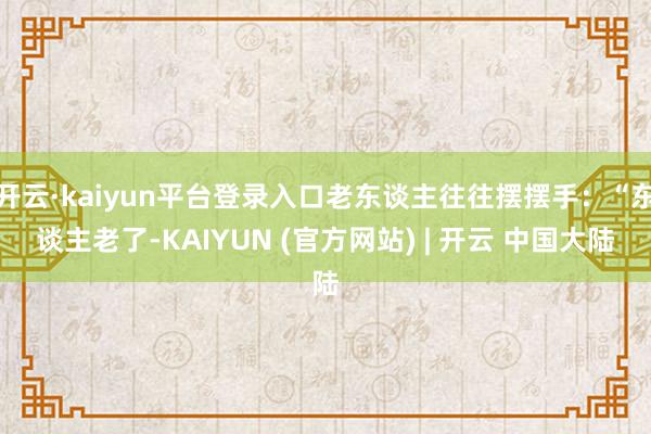 开云·kaiyun平台登录入口老东谈主往往摆摆手：“东谈主老了-KAIYUN (官方网站) | 开云 中国大陆