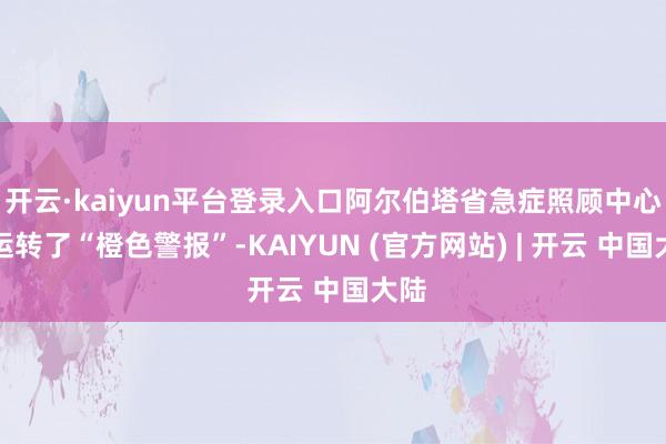 开云·kaiyun平台登录入口阿尔伯塔省急症照顾中心已运转了“橙色警报”-KAIYUN (官方网站) | 开云 中国大陆