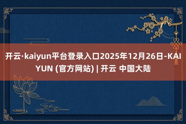 开云·kaiyun平台登录入口2025年12月26日-KAIYUN (官方网站) | 开云 中国大陆