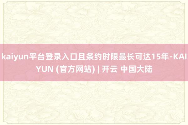 kaiyun平台登录入口且条约时限最长可达15年-KAIYUN (官方网站) | 开云 中国大陆