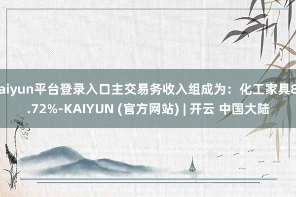 kaiyun平台登录入口主交易务收入组成为:化工家具89.72%-KAIYUN (官方网站) | 开云 中国大陆