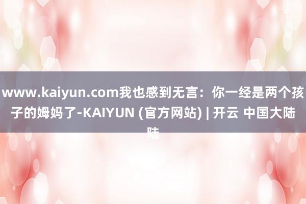 www.kaiyun.com我也感到无言：你一经是两个孩子的姆妈了-KAIYUN (官方网站) | 开云 中国大陆