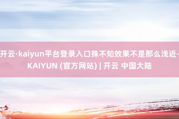 开云·kaiyun平台登录入口殊不知效果不是那么浅近-KAIYUN (官方网站) | 开云 中国大陆